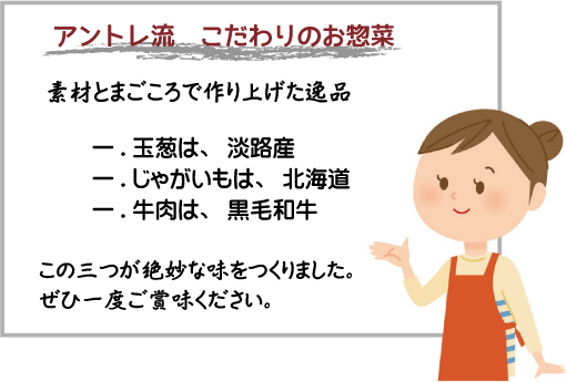 アントレ流 こだわりのお惣菜素材とまごころで作り上げた逸品一.玉葱は、淡路産一.じゃがいもは、北海道一.牛肉は、黒毛和牛この三つが絶妙な味をつくりました。ぜひ一度ご賞味ください。